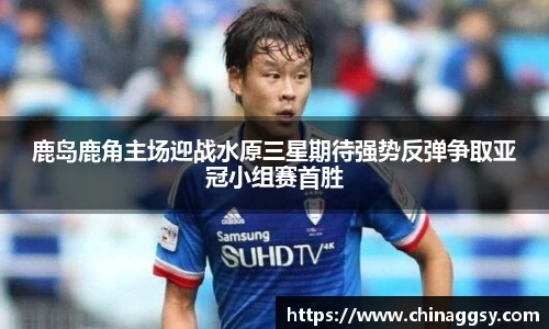 鹿岛鹿角主场迎战水原三星期待强势反弹争取亚冠小组赛首胜